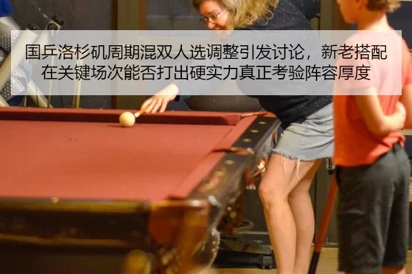 国乒洛杉矶周期混双人选调整引发讨论，新老搭配在关键场次能否打出硬实力真正考验阵容厚度